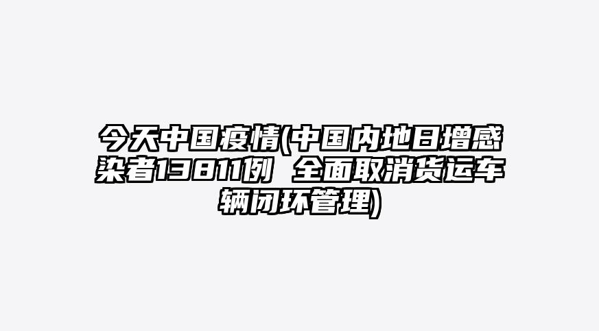 今天中国疫情(中国内地日增感染者13811例 全面取消货运车辆闭环管理)