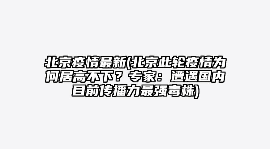 北京疫情最新(北京此轮疫情为何居高不下?专家:遭遇国内目前传播力最强毒株)