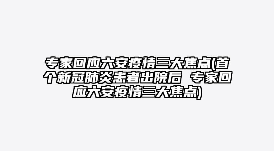 专家回应六安疫情三大焦点(首个新冠肺炎患者出院后 专家回应六安疫情三大焦点)