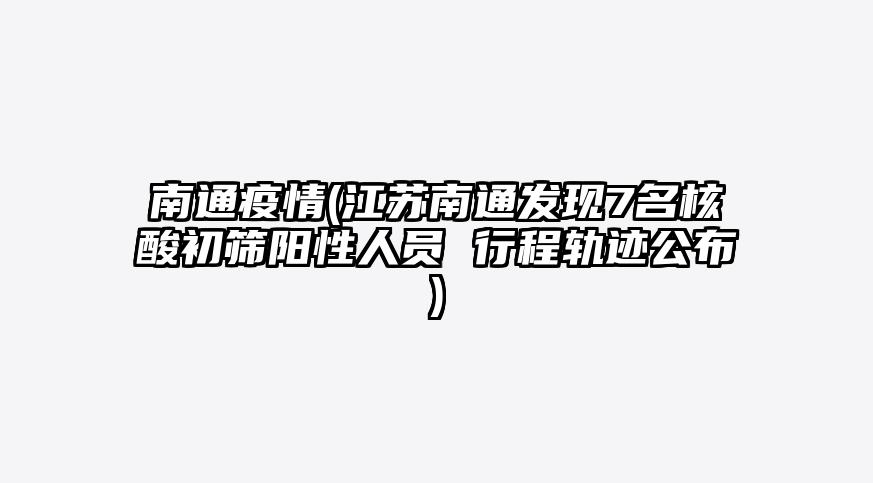 南通疫情(江苏南通发现7名核酸初筛阳性人员 行程轨迹公布)
