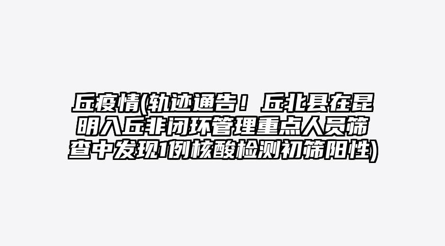 丘疫情(轨迹通告!丘北县在昆明入丘非闭环管理重点人员筛查中发现1例核酸检测初筛阳性)