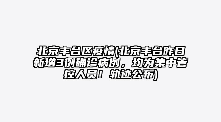 北京丰台区疫情(北京丰台昨日新增3例确诊病例,均为集中管控人员!轨迹公布)