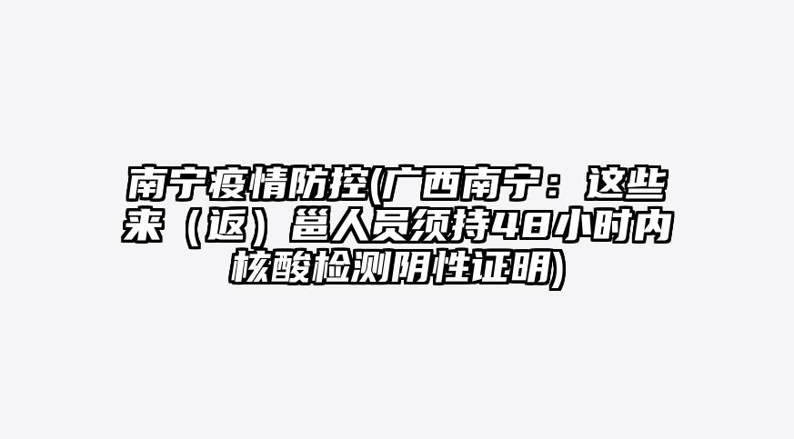 南宁疫情防控(广西南宁:这些来(返)邕人员须持48小时内核酸检测阴性证明)