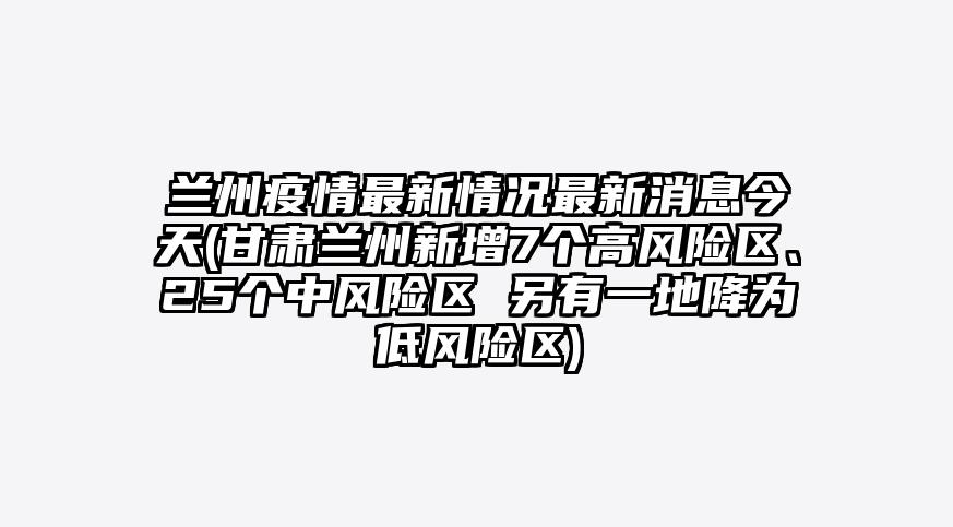 兰州疫情最新情况最新消息今天(甘肃兰州新增7个高风险区、25个中风险区 另有一地降为低风险区)