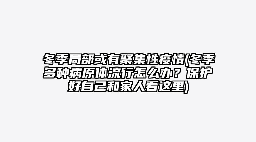 冬季局部或有聚集性疫情(冬季多种病原体流行怎么办?保护好自己和家人看这里)