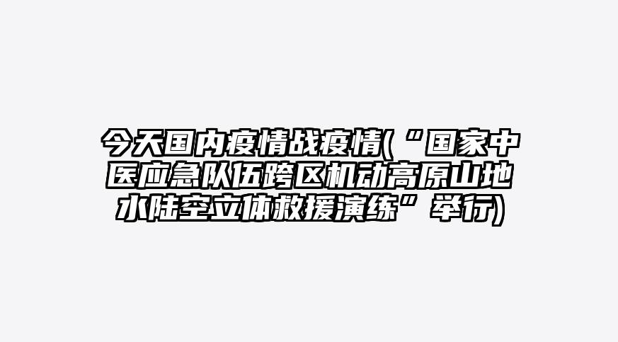 今天国内疫情战疫情(“国家中医应急队伍跨区机动高原山地水陆空立体救援演练”举行)