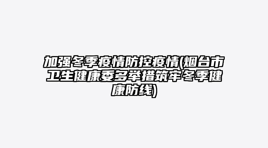 加强冬季疫情防控疫情(烟台市卫生健康委多举措筑牢冬季健康防线)