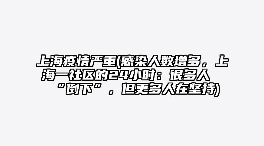 上海疫情严重(感染人数增多,上海一社区的24小时:很多人“倒下”,但更多人在坚持)