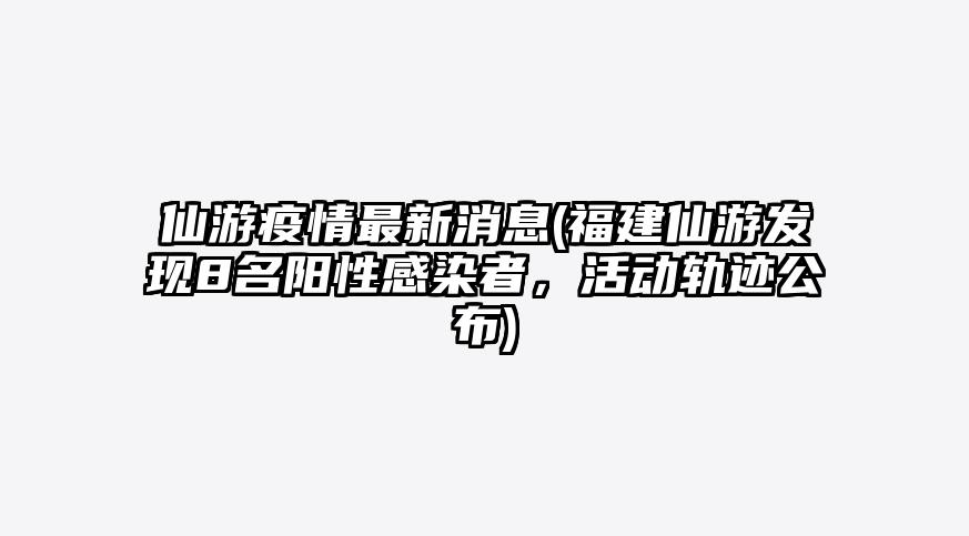仙游疫情最新消息(福建仙游发现8名阳性感染者,活动轨迹公布)
