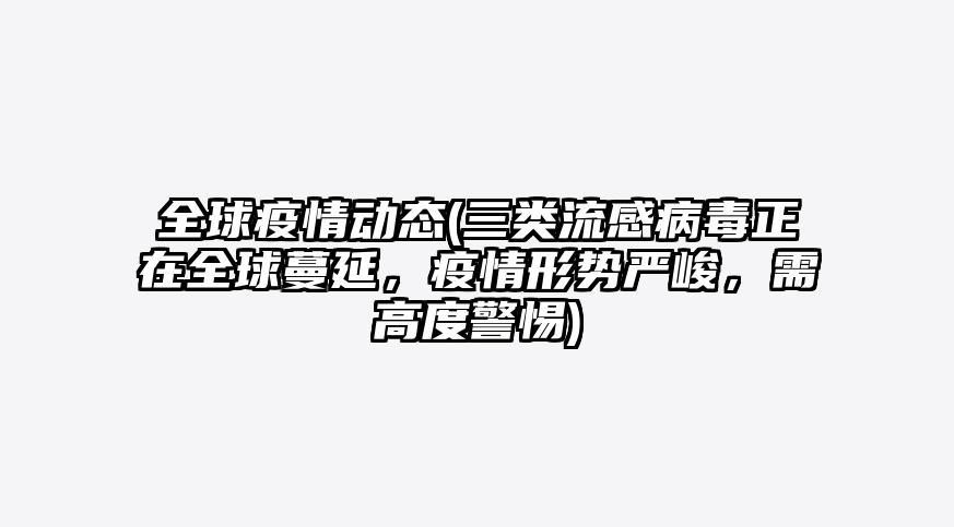 全球疫情动态(三类流感病毒正在全球蔓延,疫情形势严峻,需高度警惕)