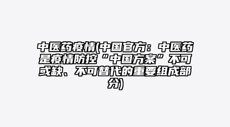 中医药疫情(中国官方:中医药是疫情防控“中国方案”不可或缺、不可替代的重要组成部分)