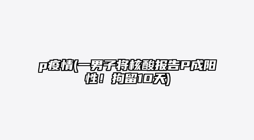 p疫情(一男子将核酸报告P成阳性!拘留10天)