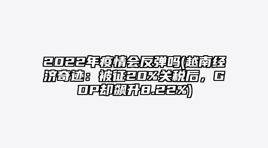 2022年疫情会反弹吗(越南经济奇迹:被征20%关税后,GDP却飙升8.22%)