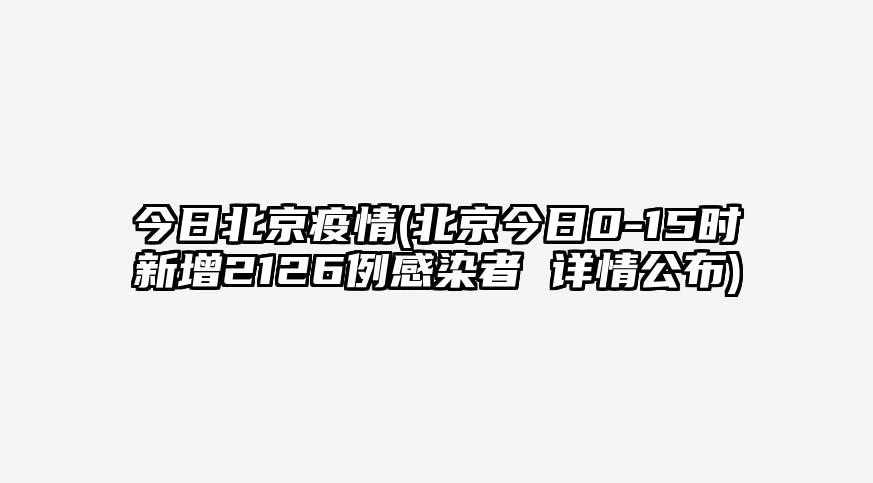 今日北京疫情(北京今日0-15时新增2126例感染者 详情公布)