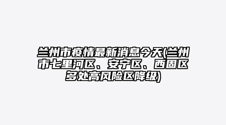 兰州市疫情最新消息今天(兰州市七里河区、安宁区、西固区多处高风险区降级)