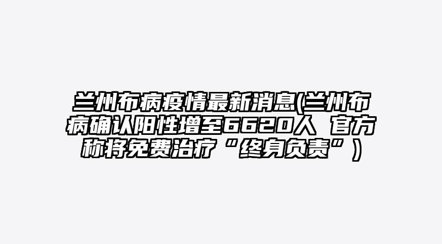 兰州布病疫情最新消息(兰州布病确认阳性增至6620人 官方称将免费治疗“终身负责”)