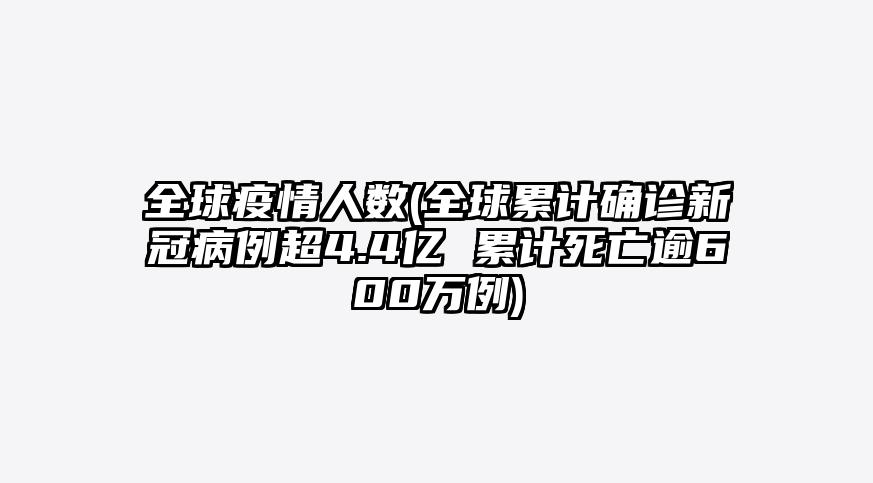 全球疫情人数(全球累计确诊新冠病例超4.4亿 累计死亡逾600万例)