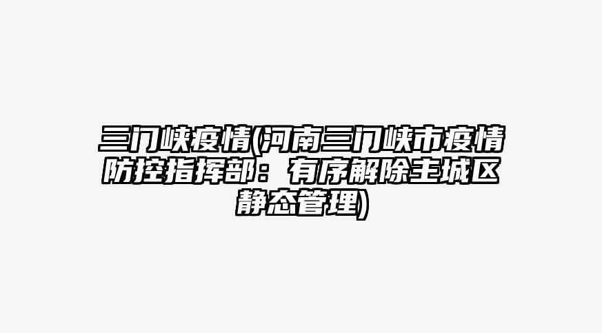 三门峡疫情(河南三门峡市疫情防控指挥部:有序解除主城区静态管理)