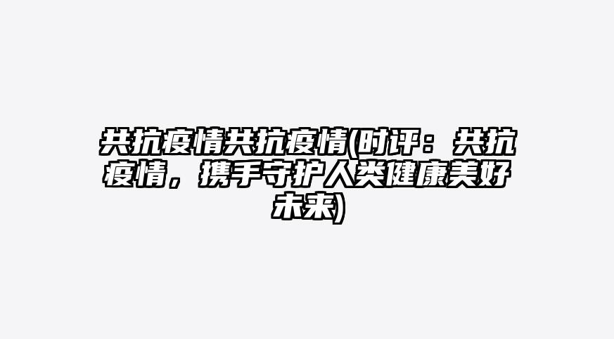 共抗疫情共抗疫情(时评:共抗疫情,携手守护人类健康美好未来)
