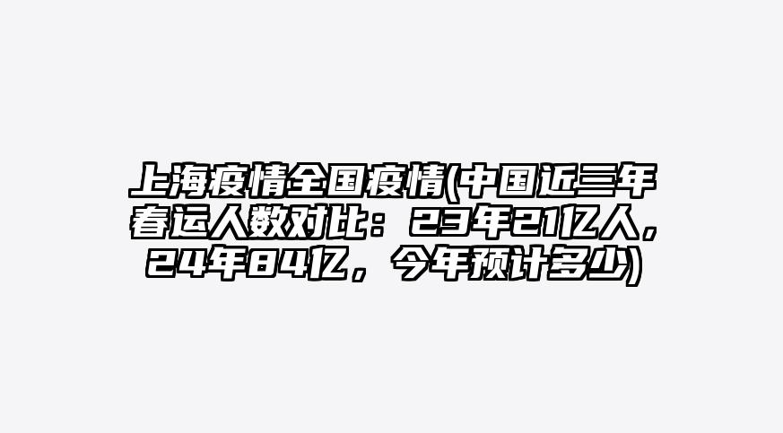 上海疫情全国疫情(中国近三年春运人数对比:23年21亿人,24年84亿,今年预计多少)