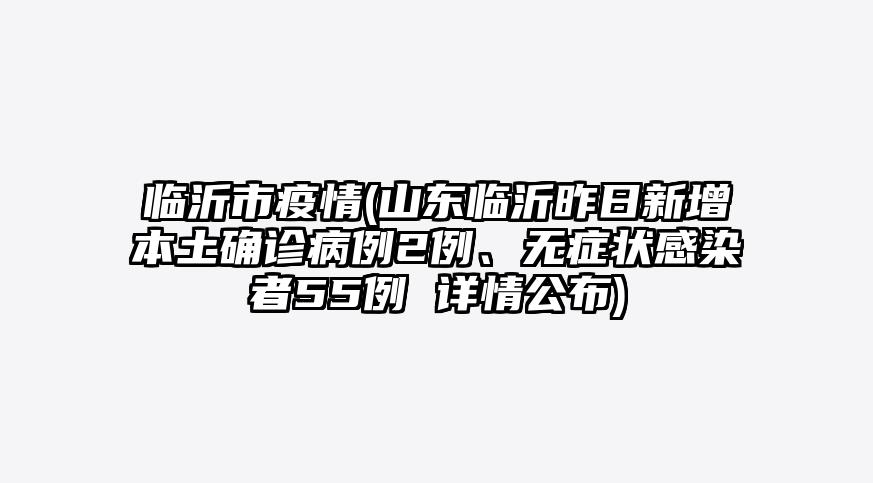 临沂市疫情(山东临沂昨日新增本土确诊病例2例、无症状感染者55例 详情公布)