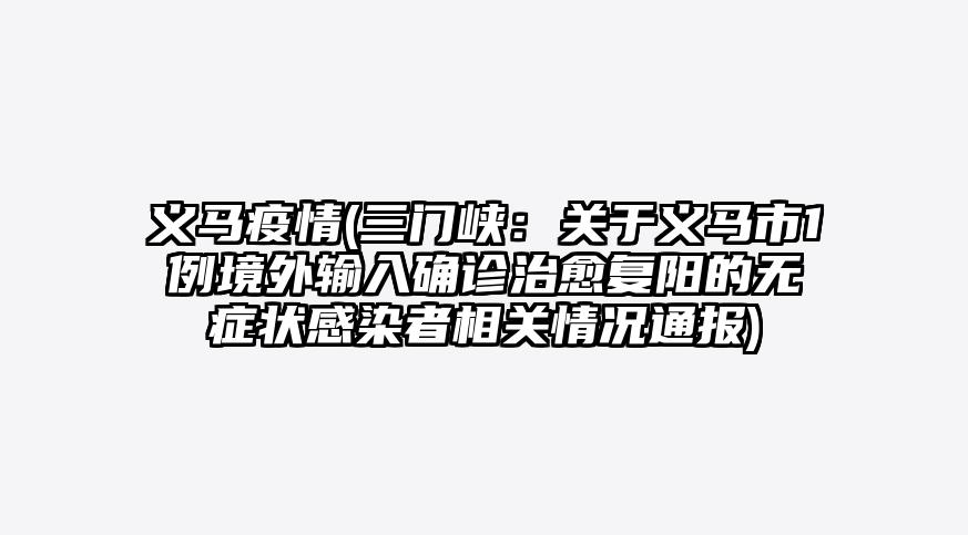 义马疫情(三门峡:关于义马市1例境外输入确诊治愈复阳的无症状感染者相关情况通报)