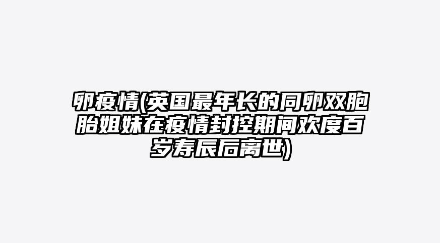 卵疫情(英国最年长的同卵双胞胎姐妹在疫情封控期间欢度百岁寿辰后离世)