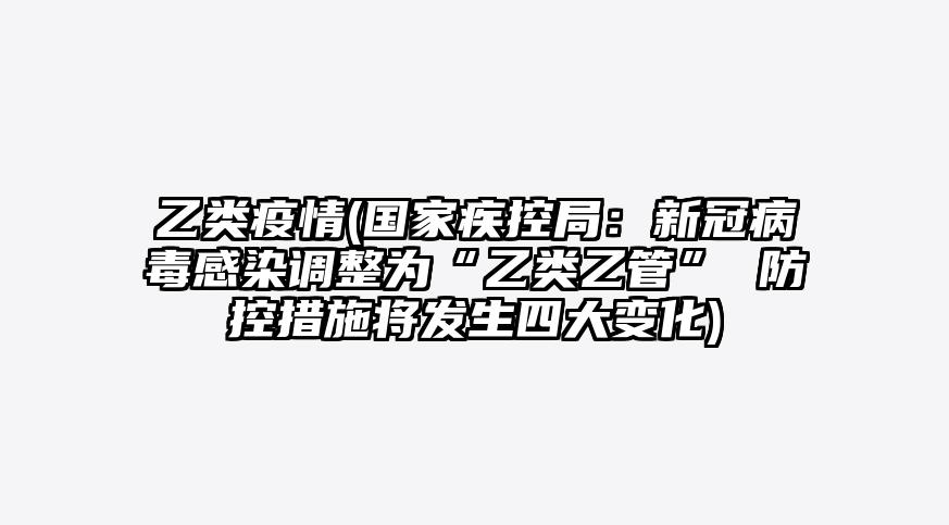 乙类疫情(国家疾控局:新冠病毒感染调整为“乙类乙管” 防控措施将发生四大变化)