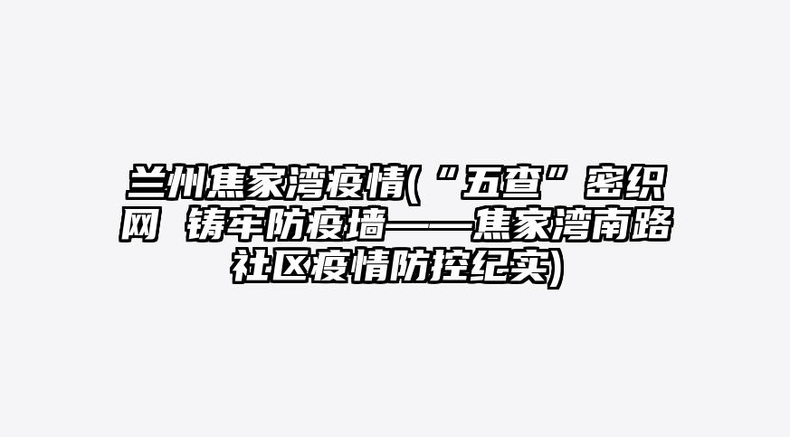 兰州焦家湾疫情(“五查”密织网 铸牢防疫墙——焦家湾南路社区疫情防控纪实)