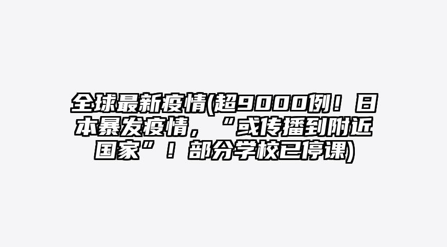 全球最新疫情(超9000例!日本暴发疫情,“或传播到附近国家”!部分学校已停课)