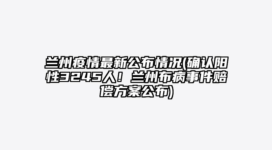 兰州疫情最新公布情况(确认阳性3245人!兰州布病事件赔偿方案公布)