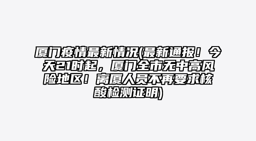厦门疫情最新情况(最新通报!今天21时起,厦门全市无中高风险地区!离厦人员不再要求核酸检测证明)