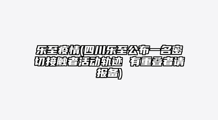 乐至疫情(四川乐至公布一名密切接触者活动轨迹 有重叠者请报备)