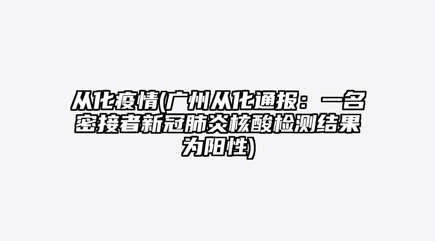 从化疫情(广州从化通报:一名密接者新冠肺炎核酸检测结果为阳性)