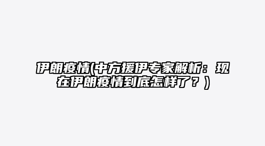 伊朗疫情(中方援伊专家解析:现在伊朗疫情到底怎样了?)