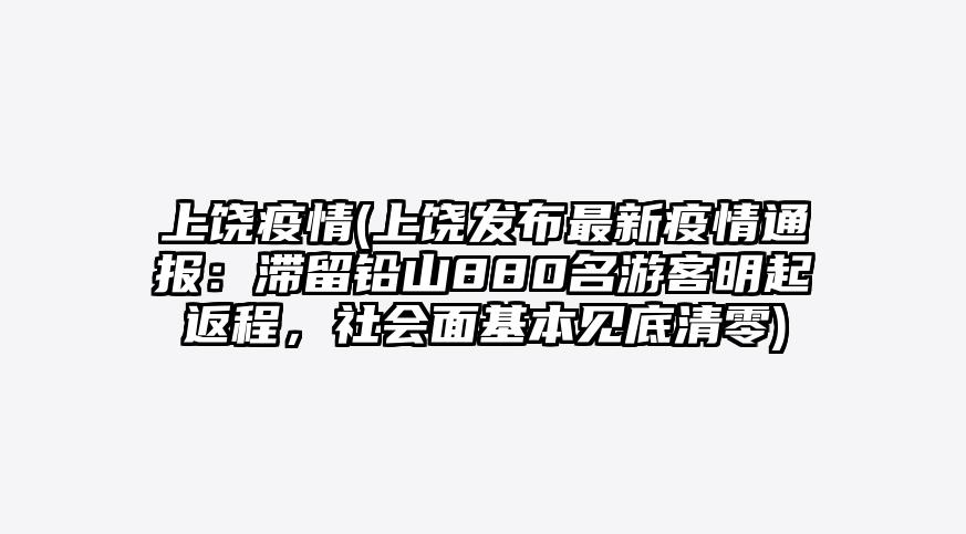上饶疫情(上饶发布最新疫情通报:滞留铅山880名游客明起返程,社会面基本见底清零)