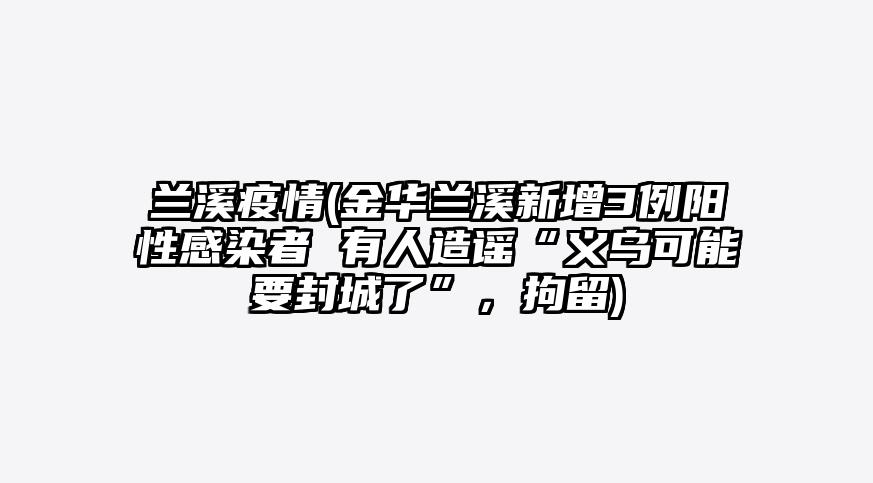 兰溪疫情(金华兰溪新增3例阳性感染者 有人造谣“义乌可能要封城了”,拘留)