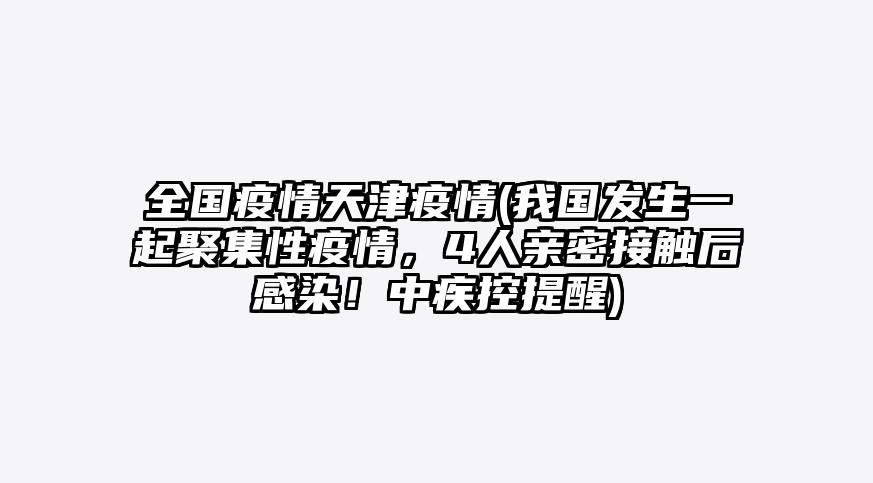 全国疫情天津疫情(我国发生一起聚集性疫情,4人亲密接触后感染!中疾控提醒)