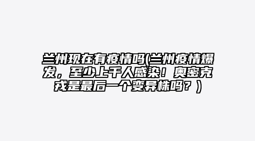 兰州现在有疫情吗(兰州疫情爆发,至少上千人感染!奥密克戎是最后一个变异株吗?)