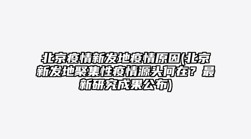 北京疫情新发地疫情原因(北京新发地聚集性疫情源头何在?最新研究成果公布)