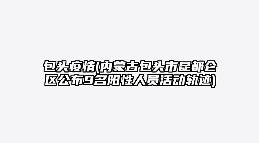 包头疫情(内蒙古包头市昆都仑区公布9名阳性人员活动轨迹)
