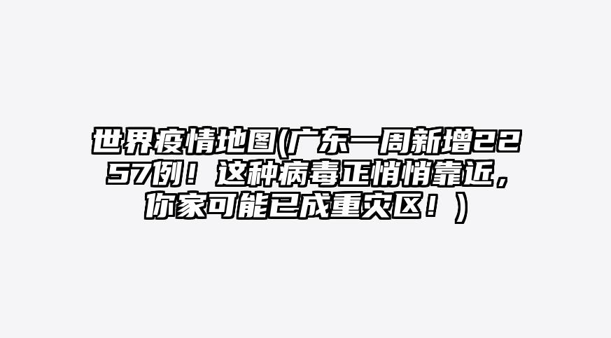 世界疫情地图(广东一周新增2257例!这种病毒正悄悄靠近,你家可能已成重灾区!)