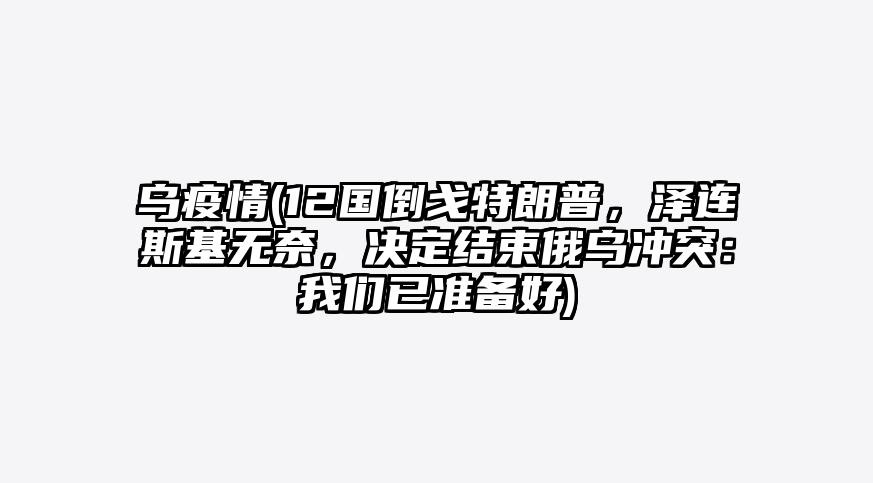 乌疫情(12国倒戈特朗普,泽连斯基无奈,决定结束俄乌冲突:我们已准备好)