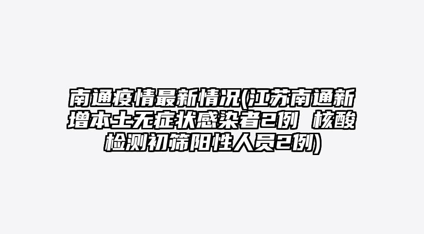 南通疫情最新情况(江苏南通新增本土无症状感染者2例 核酸检测初筛阳性人员2例)