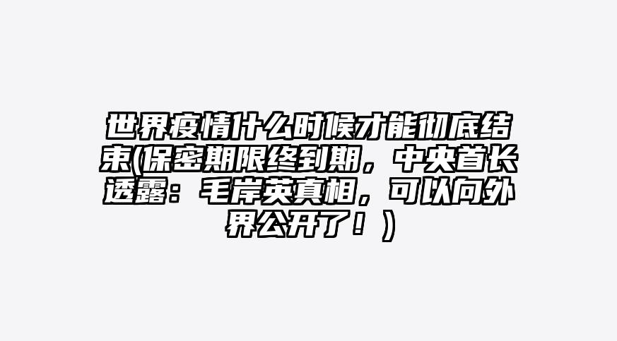 世界疫情什么时候才能彻底结束(保密期限终到期,中央首长透露:毛岸英真相,可以向外界公开了!)