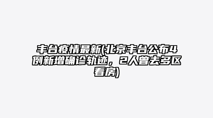 丰台疫情最新(北京丰台公布4例新增确诊轨迹,2人曾去多区看房)