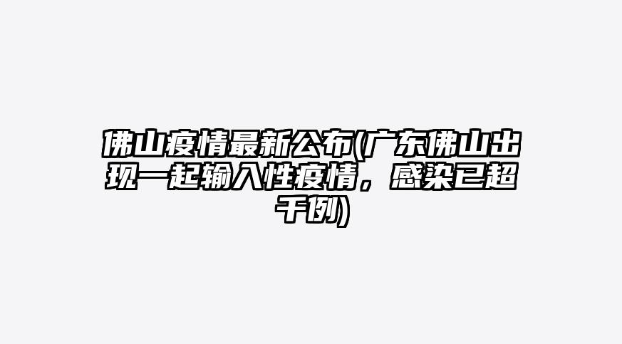 佛山疫情最新公布(广东佛山出现一起输入性疫情,感染已超千例)
