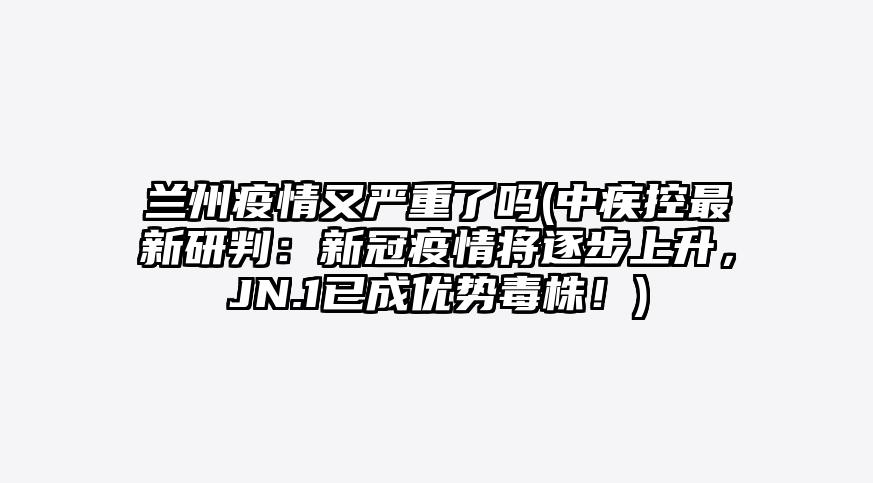 兰州疫情又严重了吗(中疾控最新研判:新冠疫情将逐步上升,JN.1已成优势毒株!)
