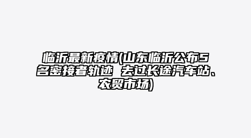 临沂最新疫情(山东临沂公布5名密接者轨迹 去过长途汽车站、农贸市场)