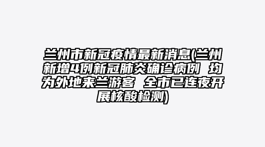 兰州市新冠疫情最新消息(兰州新增4例新冠肺炎确诊病例 均为外地来兰游客 全市已连夜开展核酸检测)